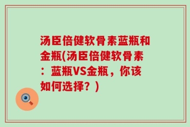 汤臣倍健软骨素蓝瓶和金瓶(汤臣倍健软骨素：蓝瓶VS金瓶，你该如何选择？)