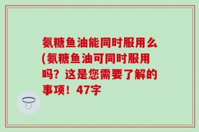 氨糖鱼油能同时服用么(氨糖鱼油可同时服用吗？这是您需要了解的事项！47字