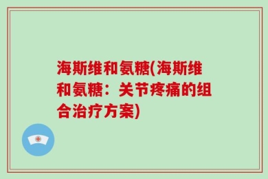 海斯维和氨糖(海斯维和氨糖：关节疼痛的组合治疗方案)