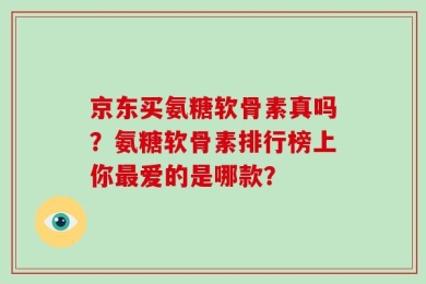 京东买氨糖软骨素真吗？氨糖软骨素排行榜上你最爱的是哪款？