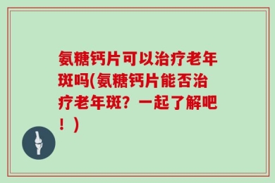 氨糖钙片可以治疗老年斑吗(氨糖钙片能否治疗老年斑？一起了解吧！)