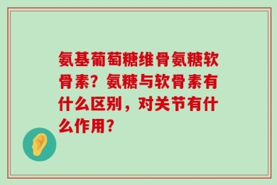 氨基葡萄糖维骨氨糖软骨素？氨糖与软骨素有什么区别，对关节有什么作用？