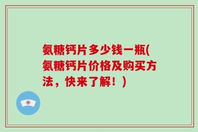氨糖钙片多少钱一瓶(氨糖钙片价格及购买方法，快来了解！)