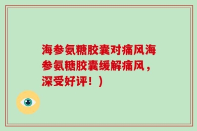 海参氨糖胶囊对痛风海参氨糖胶囊缓解痛风，深受好评！)