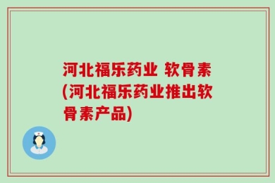河北福乐药业 软骨素(河北福乐药业推出软骨素产品)