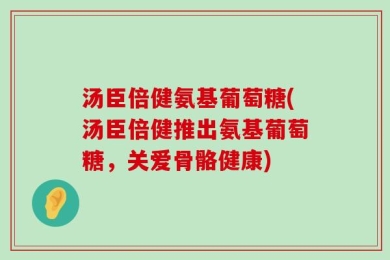 汤臣倍健氨基葡萄糖(汤臣倍健推出氨基葡萄糖，关爱骨骼健康)