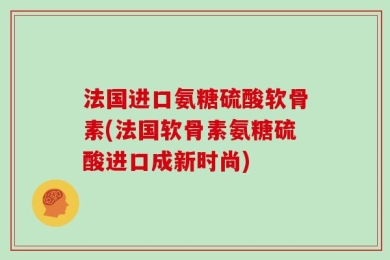 法国进口氨糖硫酸软骨素(法国软骨素氨糖硫酸进口成新时尚)