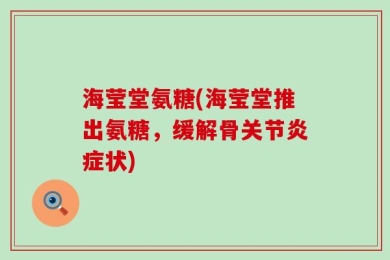 海莹堂氨糖(海莹堂推出氨糖，缓解骨关节炎症状)