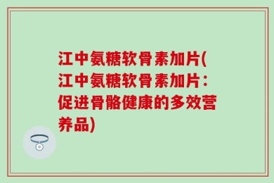 江中氨糖软骨素加片(江中氨糖软骨素加片：促进骨骼健康的多效营养品)