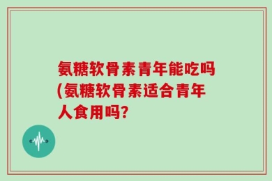 氨糖软骨素青年能吃吗(氨糖软骨素适合青年人食用吗？