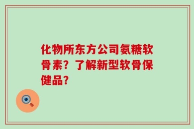 化物所东方公司氨糖软骨素？了解新型软骨保健品？