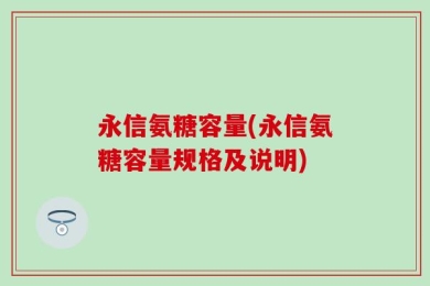 永信氨糖容量(永信氨糖容量规格及说明)