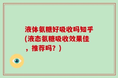 液体氨糖好吸收吗知乎(液态氨糖吸收效果佳，推荐吗？)