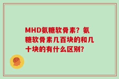 MHD氨糖软骨素？氨糖软骨素几百块的和几十块的有什么区别？