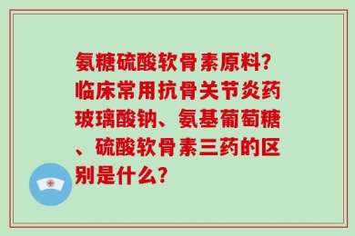 氨糖硫酸软骨素原料？临床常用抗骨关节炎药玻璃酸钠、氨基葡萄糖、硫酸软骨素三药的区别是什么？