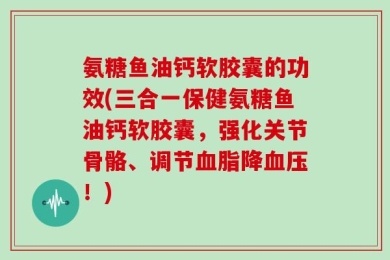 氨糖鱼油钙软胶囊的功效(三合一保健氨糖鱼油钙软胶囊，强化关节骨骼、调节血脂降血压！)