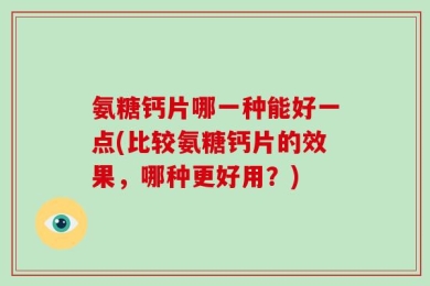 氨糖钙片哪一种能好一点(比较氨糖钙片的效果，哪种更好用？)