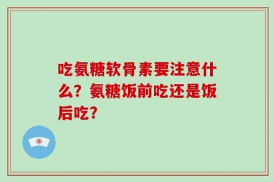 吃氨糖软骨素要注意什么？氨糖饭前吃还是饭后吃？