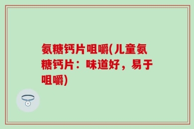 氨糖钙片咀嚼(儿童氨糖钙片：味道好，易于咀嚼)