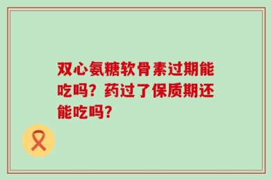 双心氨糖软骨素过期能吃吗？药过了保质期还能吃吗？
