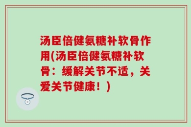 汤臣倍健氨糖补软骨作用(汤臣倍健氨糖补软骨：缓解关节不适，关爱关节健康！)