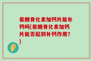 氨糖骨化素加钙片能补钙吗(氨糖骨化素加钙片能否起到补钙作用？)