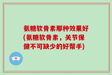 氨糖软骨素那种效果好(氨糖软骨素，关节保健不可缺少的好帮手)