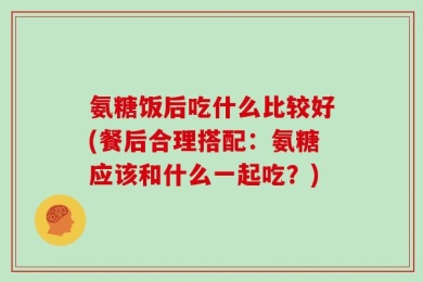 氨糖饭后吃什么比较好(餐后合理搭配：氨糖应该和什么一起吃？)