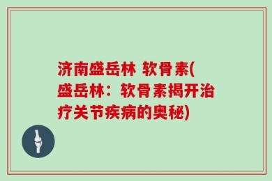 济南盛岳林 软骨素(盛岳林：软骨素揭开治疗关节疾病的奥秘)