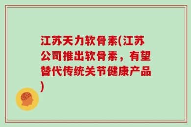 江苏天力软骨素(江苏公司推出软骨素，有望替代传统关节健康产品)