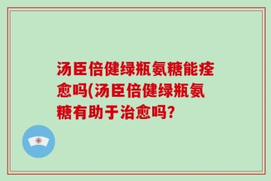 汤臣倍健绿瓶氨糖能痊愈吗(汤臣倍健绿瓶氨糖有助于治愈吗？