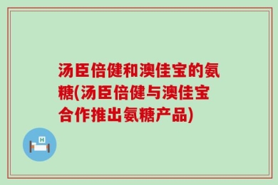 汤臣倍健和澳佳宝的氨糖(汤臣倍健与澳佳宝合作推出氨糖产品)