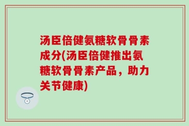 汤臣倍健氨糖软骨骨素成分(汤臣倍健推出氨糖软骨骨素产品，助力关节健康)