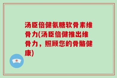 汤臣倍健氨糖软骨素维骨力(汤臣倍健推出维骨力，照顾您的骨骼健康)