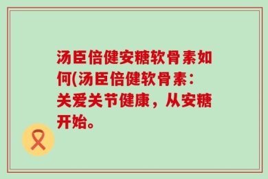 汤臣倍健安糖软骨素如何(汤臣倍健软骨素：关爱关节健康，从安糖开始。