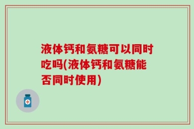 液体钙和氨糖可以同时吃吗(液体钙和氨糖能否同时使用)
