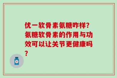 优一软骨素氨糖咋样？氨糖软骨素的作用与功效可以让关节更健康吗？