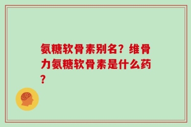 氨糖软骨素别名？维骨力氨糖软骨素是什么药？