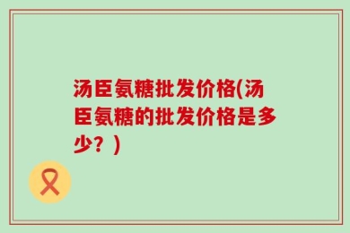 汤臣氨糖批发价格(汤臣氨糖的批发价格是多少？)