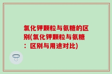 氯化钾颗粒与氨糖的区别(氯化钾颗粒与氨糖：区别与用途对比)