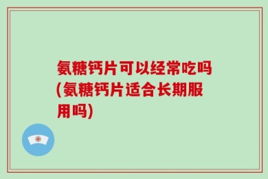 氨糖钙片可以经常吃吗(氨糖钙片适合长期服用吗)
