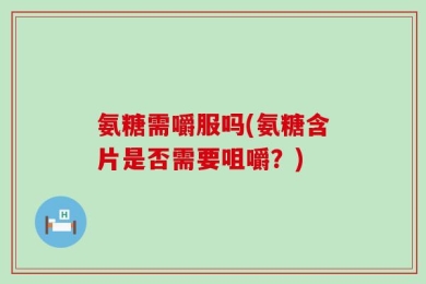 氨糖需嚼服吗(氨糖含片是否需要咀嚼？)
