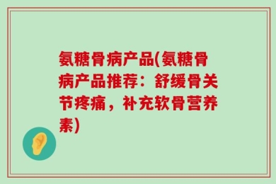 氨糖骨病产品(氨糖骨病产品推荐：舒缓骨关节疼痛，补充软骨营养素)