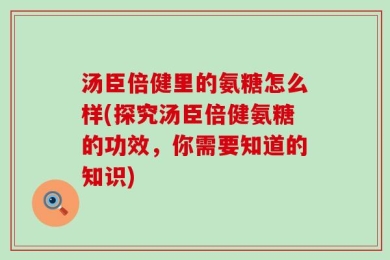 汤臣倍健里的氨糖怎么样(探究汤臣倍健氨糖的功效，你需要知道的知识)
