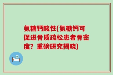 氨糖钙酸性(氨糖钙可促进骨质疏松患者骨密度？重磅研究揭晓)