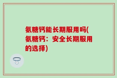 氨糖钙能长期服用吗(氨糖钙：安全长期服用的选择)