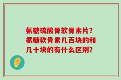 氨糖硫酸骨软骨素片？氨糖软骨素几百块的和几十块的有什么区别？
