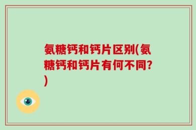 氨糖钙和钙片区别(氨糖钙和钙片有何不同？)