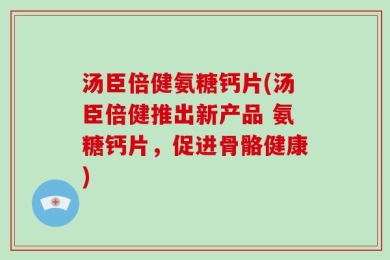 汤臣倍健氨糖钙片(汤臣倍健推出新产品 氨糖钙片，促进骨骼健康)
