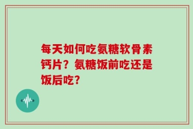 每天如何吃氨糖软骨素钙片？氨糖饭前吃还是饭后吃？